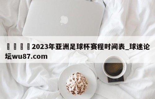 🍢2023年亚洲足球杯赛程时间表_球迷论坛wu87.com