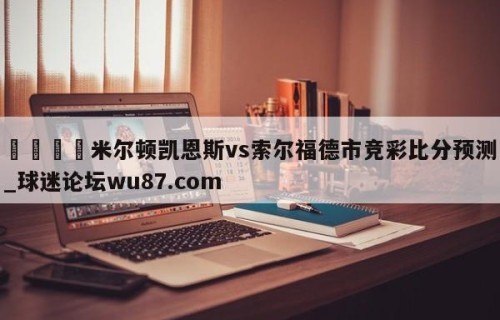 🍢米尔顿凯恩斯vs索尔福德市竞彩比分预测_球迷论坛wu87.com