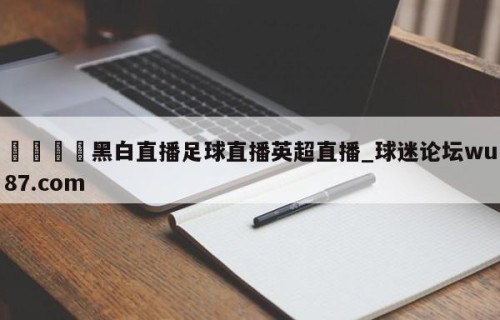🍢黑白直播足球直播英超直播_球迷论坛wu87.com