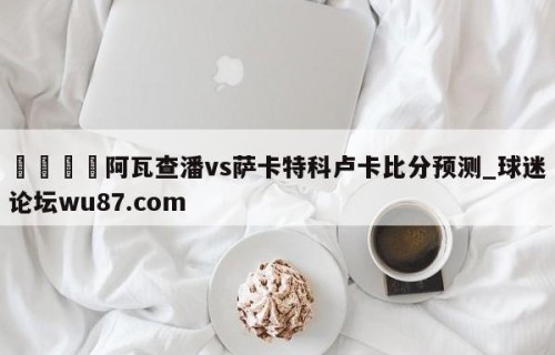 🍢阿瓦查潘vs萨卡特科卢卡比分预测_球迷论坛wu87.com