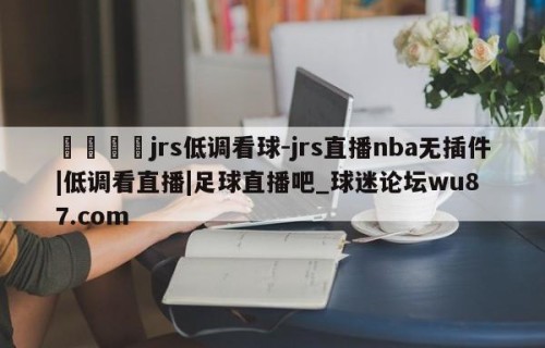 🍢jrs低调看球-jrs直播nba无插件|低调看直播|足球直播吧_球迷论坛wu87.com