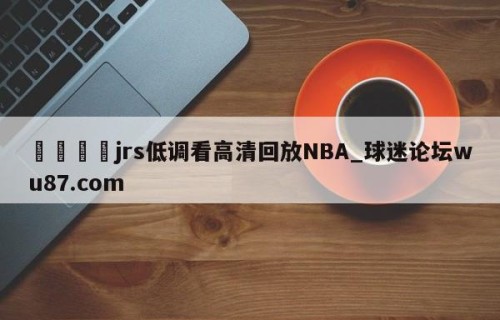 🍢jrs低调看高清回放NBA_球迷论坛wu87.com