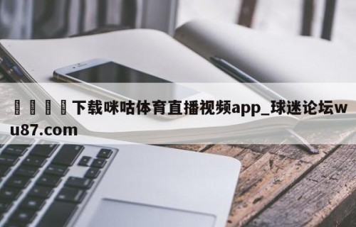🍢下载咪咕体育直播视频app_球迷论坛wu87.com