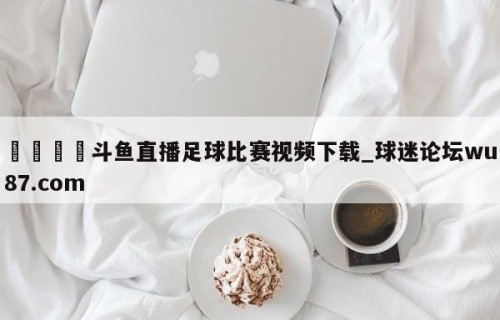 🍢斗鱼直播足球比赛视频下载_球迷论坛wu87.com
