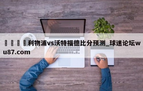 🍢利物浦vs沃特福德比分预测_球迷论坛wu87.com