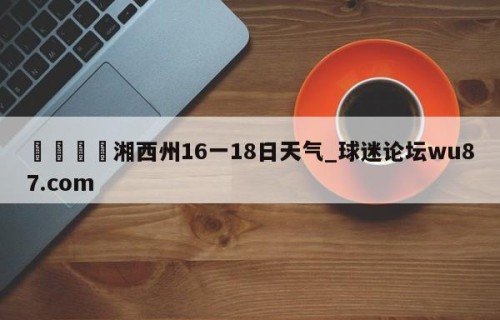 🍢湘西州16一18日天气_球迷论坛wu87.com