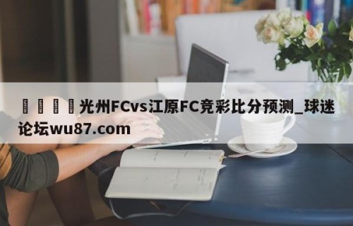 🍢光州FCvs江原FC竞彩比分预测_球迷论坛wu87.com