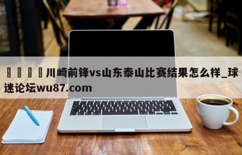 🍢川崎前锋vs山东泰山比赛结果怎么样_球迷论坛wu87.com