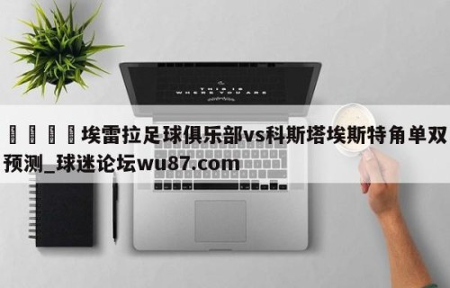 🍢埃雷拉足球俱乐部vs科斯塔埃斯特角单双预测_球迷论坛wu87.com