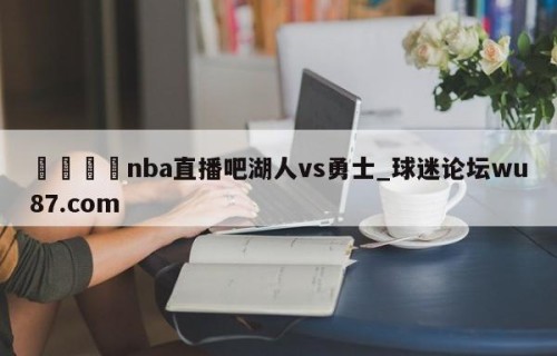 🍢nba直播吧湖人vs勇士_球迷论坛wu87.com