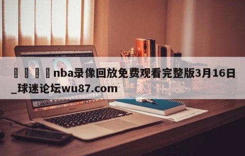 🍢nba录像回放免费观看完整版3月16日_球迷论坛wu87.com