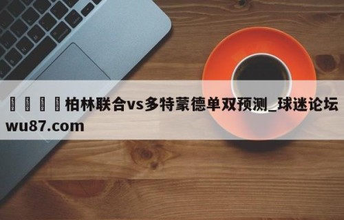 🍢柏林联合vs多特蒙德单双预测_球迷论坛wu87.com