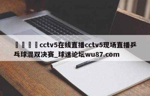 🍢cctv5在线直播cctv5现场直播乒乓球混双决赛_球迷论坛wu87.com