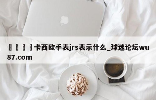 🍢卡西欧手表jrs表示什么_球迷论坛wu87.com