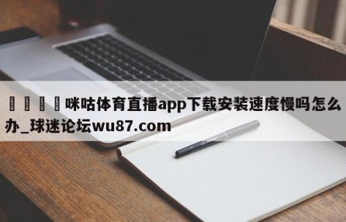 🍢咪咕体育直播app下载安装速度慢吗怎么办_球迷论坛wu87.com