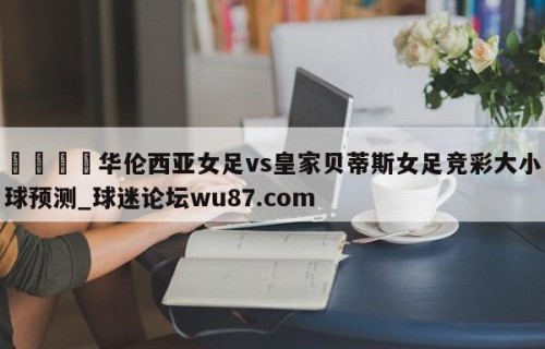🍢华伦西亚女足vs皇家贝蒂斯女足竞彩大小球预测_球迷论坛wu87.com