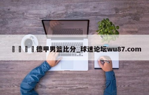 🍢德甲男篮比分_球迷论坛wu87.com