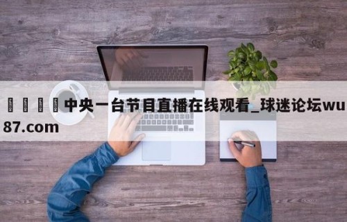 🍢中央一台节目直播在线观看_球迷论坛wu87.com
