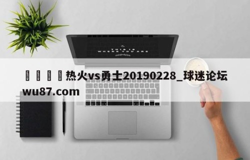 🍢热火vs勇士20190228_球迷论坛wu87.com