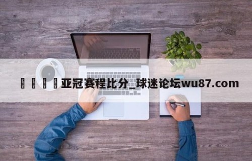 🍢亚冠赛程比分_球迷论坛wu87.com