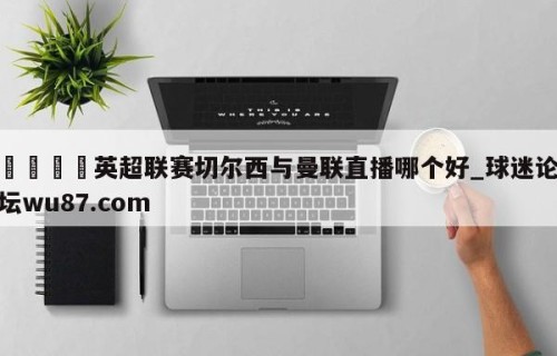 🍢英超联赛切尔西与曼联直播哪个好_球迷论坛wu87.com