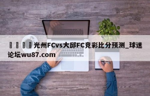 🍢光州FCvs大邱FC竞彩比分预测_球迷论坛wu87.com