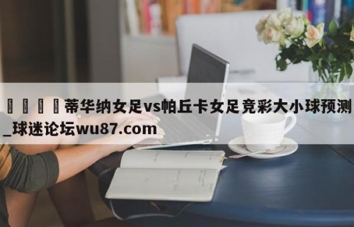 🍢蒂华纳女足vs帕丘卡女足竞彩大小球预测_球迷论坛wu87.com