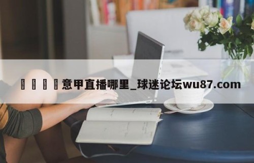 🍢意甲直播哪里_球迷论坛wu87.com