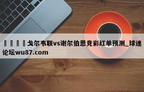 🍢戈尔韦联vs谢尔伯恩竞彩红单预测_球迷论坛wu87.com
