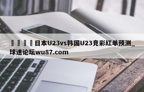 🍢日本U23vs韩国U23竞彩红单预测_球迷论坛wu87.com