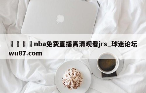 🍢nba免费直播高清观看jrs_球迷论坛wu87.com
