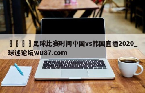 🍢足球比赛时间中国vs韩国直播2020_球迷论坛wu87.com
