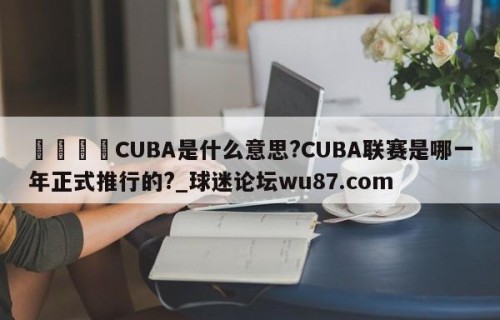🍢CUBA是什么意思?CUBA联赛是哪一年正式推行的?_球迷论坛wu87.com
