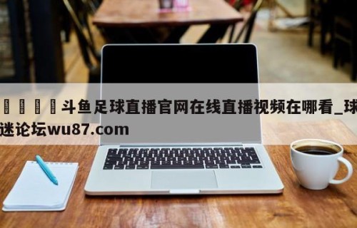 🍢斗鱼足球直播官网在线直播视频在哪看_球迷论坛wu87.com