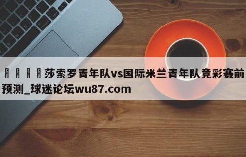 🍢莎索罗青年队vs国际米兰青年队竞彩赛前预测_球迷论坛wu87.com