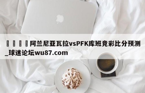 🍢阿兰尼亚瓦拉vsPFK库班竞彩比分预测_球迷论坛wu87.com
