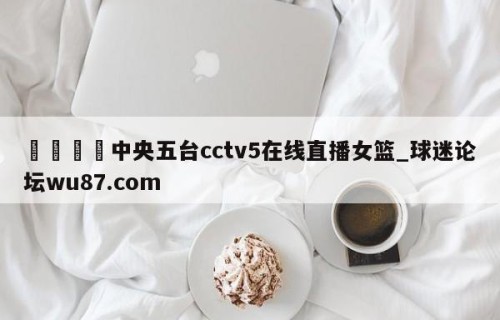 🍢中央五台cctv5在线直播女篮_球迷论坛wu87.com