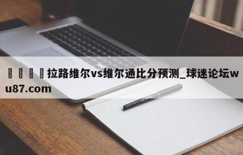 🍢拉路维尔vs维尔通比分预测_球迷论坛wu87.com