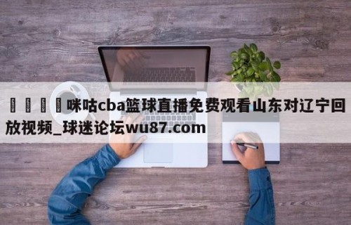 🍢咪咕cba篮球直播免费观看山东对辽宁回放视频_球迷论坛wu87.com