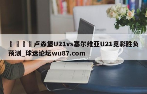 🍢卢森堡U21vs塞尔维亚U21竞彩胜负预测_球迷论坛wu87.com