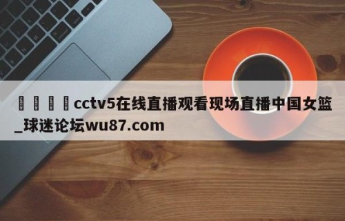 🍢cctv5在线直播观看现场直播中国女篮_球迷论坛wu87.com