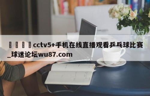 🍢cctv5+手机在线直播观看乒乓球比赛_球迷论坛wu87.com