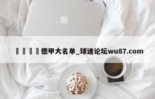 🍢德甲大名单_球迷论坛wu87.com