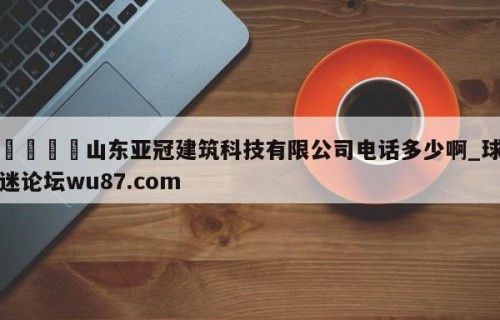🍢山东亚冠建筑科技有限公司电话多少啊_球迷论坛wu87.com