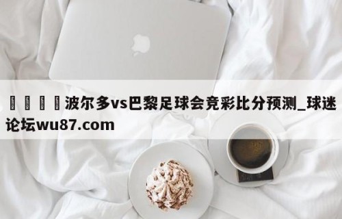 🍢波尔多vs巴黎足球会竞彩比分预测_球迷论坛wu87.com