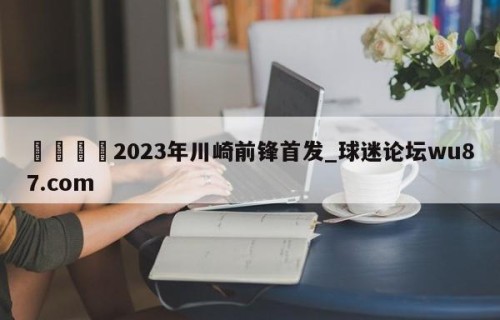 🍢2023年川崎前锋首发_球迷论坛wu87.com