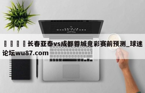 🍢长春亚泰vs成都蓉城竞彩赛前预测_球迷论坛wu87.com