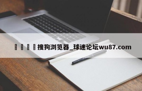 🍢搜狗浏览器_球迷论坛wu87.com