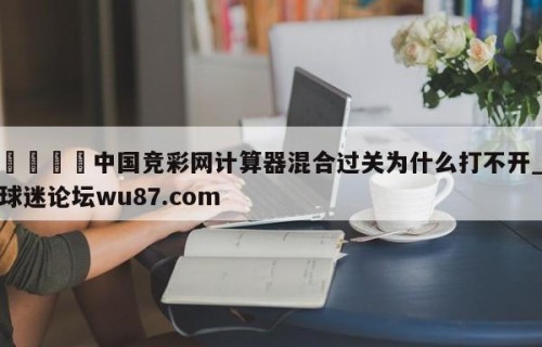 🍢中国竞彩网计算器混合过关为什么打不开_球迷论坛wu87.com