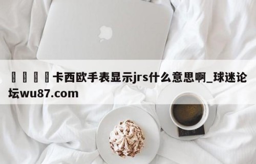 🍢卡西欧手表显示jrs什么意思啊_球迷论坛wu87.com